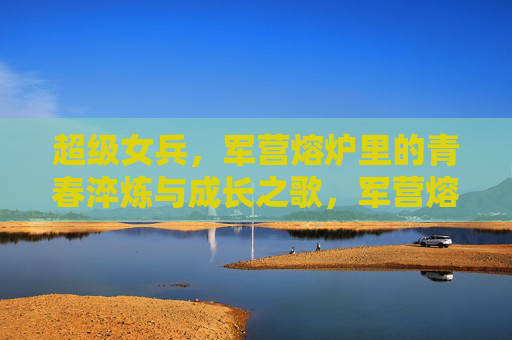 超级女兵，军营熔炉里的青春淬炼与成长之歌，军营熔炉淬炼青春，超级女兵成长之歌