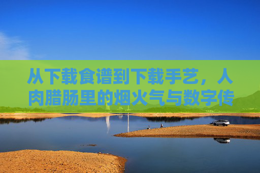 从下载食谱到下载手艺，人肉腊肠里的烟火气与数字传承，人肉腊肠，烟火气里的数字传承手艺
