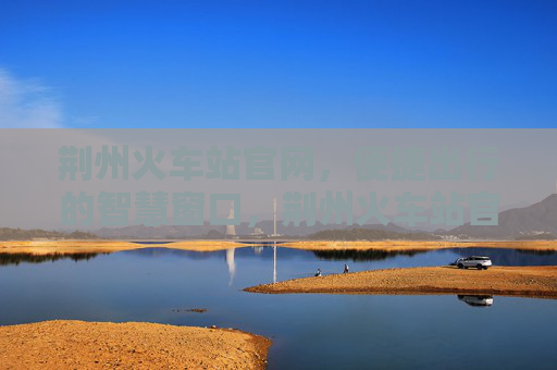 荆州火车站官网，便捷出行的智慧窗口，荆州火车站官网，便捷出行的智慧窗口