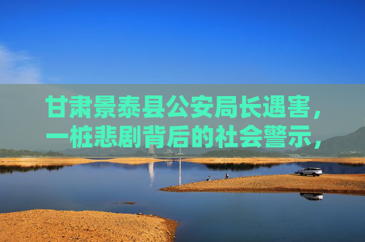 甘肃景泰县公安局长遇害，一桩悲剧背后的社会警示，甘肃景泰县公安局长遇害，悲剧背后的社会警示
