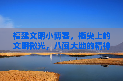 福建文明小博客，指尖上的文明微光，八闽大地的精神家园