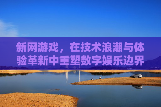 新网游戏，在技术浪潮与体验革新中重塑数字娱乐边界，新网游戏，技术浪潮与体验革新重塑数字娱乐边界