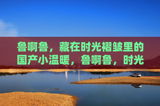 鲁啊鲁，藏在时光褶皱里的国产小温暖，鲁啊鲁，时光褶皱里的国产小温暖