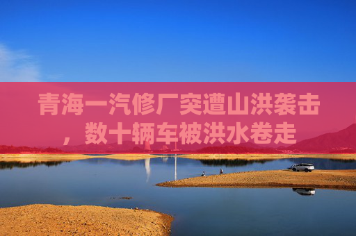 青海一汽修厂突遭山洪袭击，数十辆车被洪水卷走