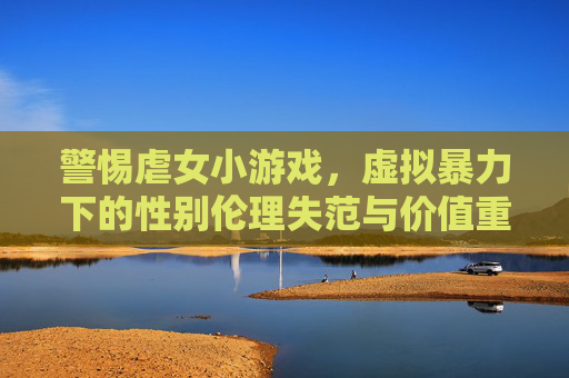 警惕虐女小游戏，虚拟暴力下的性别伦理失范与价值重构，警惕虐女小游戏，虚拟暴力下的性别伦理失范与价值重构