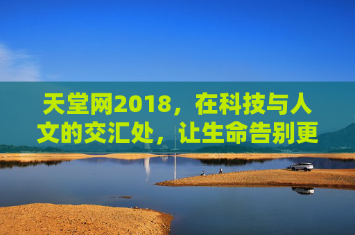 天堂网2018，在科技与人文的交汇处，让生命告别更有温度，天堂网2018，科技与人文交汇处，让生命告别更有温度