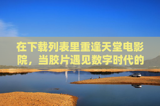 在下载列表里重逢天堂电影院，当胶片遇见数字时代的乡愁，下载列表重逢天堂电影院，胶片遇数字时代的乡愁