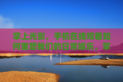 掌上光影，手机在线观看如何重塑我们的日常娱乐，掌上光影重塑日常娱乐