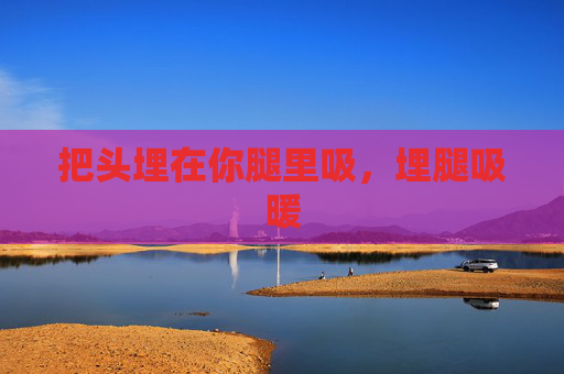 把头埋在你腿里吸，埋腿吸暖