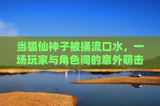 当狐仙神子被捅流口水，一场玩家与角色间的意外萌击战，狐仙神子流口水，玩家捅出的意外萌击