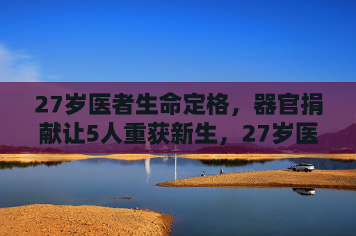 27岁医者生命定格，器官捐献让5人重获新生，27岁医者生命定格，器官捐献让5人重获新生
