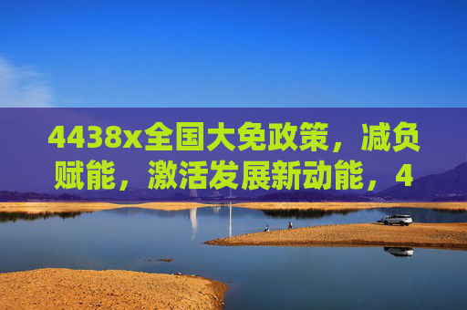 4438x全国大免政策，减负赋能，激活发展新动能，4438x全国大免政策减负赋能激活发展新动能