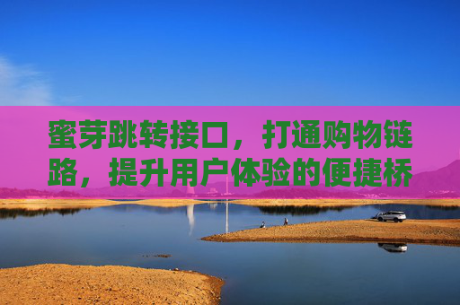 蜜芽跳转接口，打通购物链路，提升用户体验的便捷桥梁，蜜芽跳转接口，打通购物链路的便捷桥梁