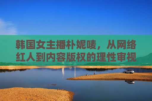韩国女主播朴妮唛，从网络红人到内容版权的理性审视，朴妮唛，网络红人与内容版权的理性审视