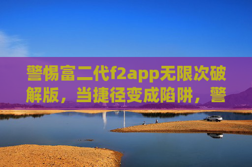 警惕富二代f2app无限次破解版，当捷径变成陷阱，警惕富二代f2app无限次破解版，当捷径变成陷阱
