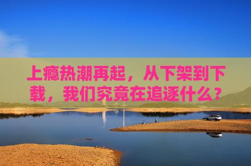 上瘾热潮再起，从下架到下载，我们究竟在追逐什么？热潮再起，从下架到下载，我们在追逐什么？