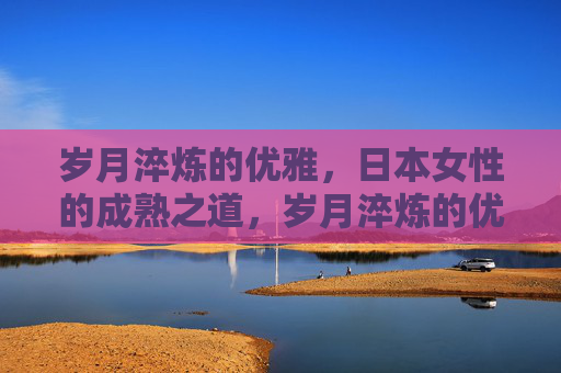 岁月淬炼的优雅，日本女性的成熟之道，岁月淬炼的优雅，日本女性的成熟之道