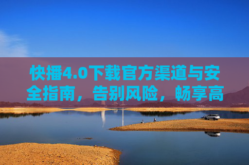 快播4.0下载官方渠道与安全指南，告别风险，畅享高清观影，快播4.0官方渠道安全指南，告别风险畅享高清