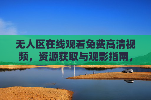 无人区在线观看免费高清视频，资源获取与观影指南，无人区在线观看免费高清视频，资源获取与观影指南