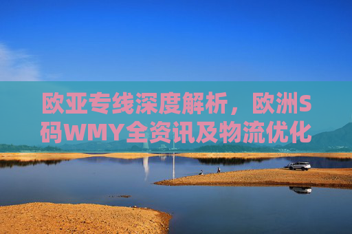 欧亚专线深度解析，欧洲S码WMY全资讯及物流优化指南，欧亚专线深度解析，欧洲S码WMY全资讯及物流优化指南