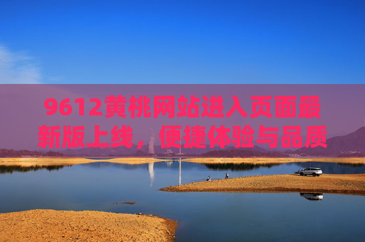 9612黄桃网站进入页面最新版上线，便捷体验与品质保障双升级，9612黄桃网站进入页面最新版上线，便捷体验与品质保障双升级