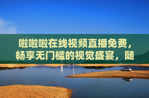 啦啦啦在线视频直播免费，畅享无门槛的视觉盛宴，随时随地嗨不停！免费无门槛直播，随时随地嗨享视觉盛宴