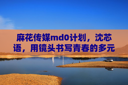 麻花传媒md0计划，沈芯语，用镜头书写青春的多元答案，麻花传媒md0计划沈芯语，用镜头书写青春多元答案