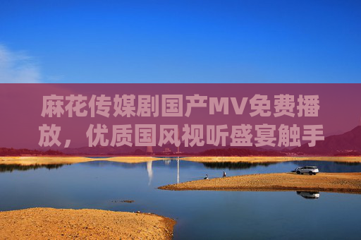 麻花传媒剧国产MV免费播放，优质国风视听盛宴触手可及，麻花传媒免费国产MV，国风视听盛宴触手可及
