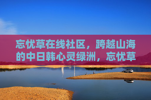 忘忧草在线社区，跨越山海的中日韩心灵绿洲，忘忧草在线社区，跨越山海的中日韩心灵绿洲