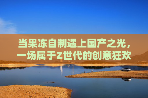 当果冻自制遇上国产之光，一场属于Z世代的创意狂欢，果冻自制×国产之光，Z世代的创意狂欢