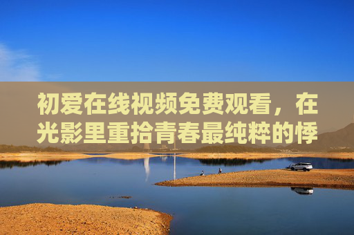 初爱在线视频免费观看，在光影里重拾青春最纯粹的悸动，光影初爱，重拾青春纯粹悸动