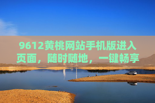 9612黄桃网站手机版进入页面，随时随地，一键畅享新鲜黄桃，9612黄桃手机版，随时随地一键畅享新鲜黄桃
