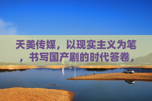 天美传媒，以现实主义为笔，书写国产剧的时代答卷，天美传媒，以现实主义之笔，书写国产剧时代答卷