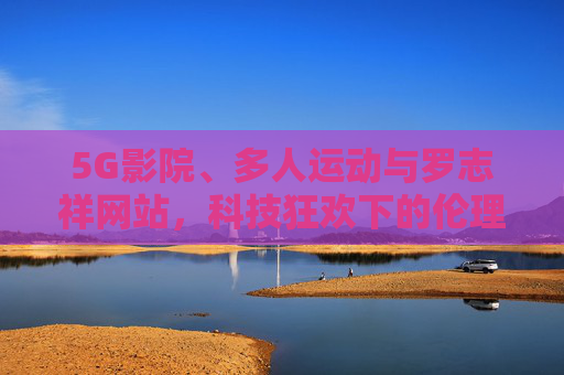 5G影院、多人运动与罗志祥网站，科技狂欢下的伦理拷问，科技狂欢下的伦理拷问