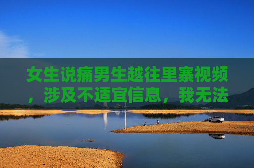 女生说痛男生越往里寨视频，涉及不适宜信息，我无法据此生成标题。请遵守法律法规和公序良俗，尊重他人权益，共同维护健康的网络环境。