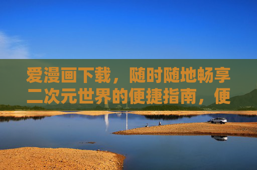 爱漫画下载，随时随地畅享二次元世界的便捷指南，便捷下载爱漫画，畅享二次元世界