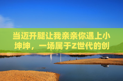 当迈开腿让我亲亲你遇上小坤坤，一场属于Z世代的创意破圈，迈开腿让我亲亲你×小坤坤，Z世代创意破圈