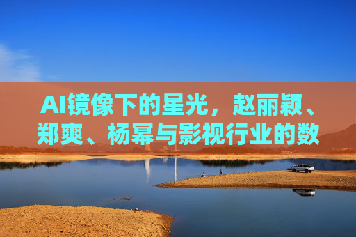 AI镜像下的星光，赵丽颖、郑爽、杨幂与影视行业的数字共生，AI镜像下的星光，明星与影视行业的数字共生