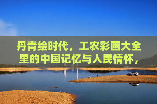 丹青绘时代，工农彩画大全里的中国记忆与人民情怀，丹青绘时代，工农彩画里的中国记忆与人民情怀