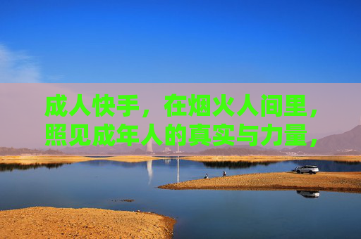 成人快手，在烟火人间里，照见成年人的真实与力量，烟火人间照见成人真实与力量