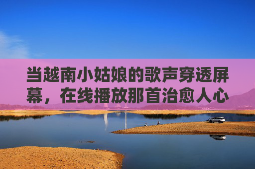 当越南小姑娘的歌声穿透屏幕，在线播放那首治愈人心的暖心MV，越南小姑娘歌声穿透屏幕，治愈暖心MV