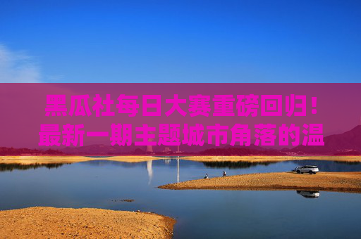 黑瓜社每日大赛重磅回归！最新一期主题城市角落的温暖瞬间预告，创意故事等你来写，黑瓜社每日大赛重磅回归，城市角落的温暖瞬间，创意故事等你来写