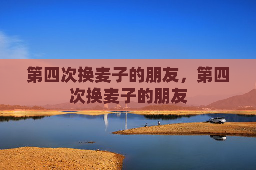 第四次换麦子的朋友，第四次换麦子的朋友