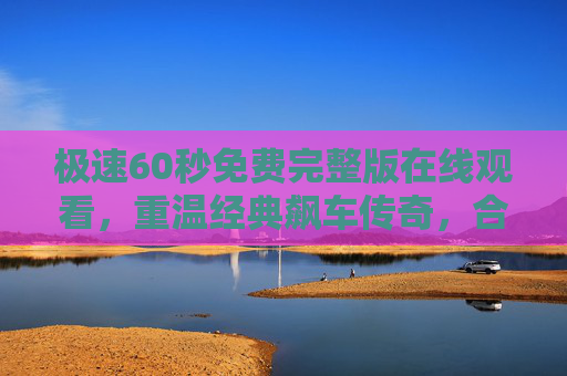 极速60秒免费完整版在线观看，重温经典飙车传奇，合法渠道看懂速度与激情，极速60秒免费完整版在线观看，重温经典飙车传奇，合法渠道看懂速度与激情
