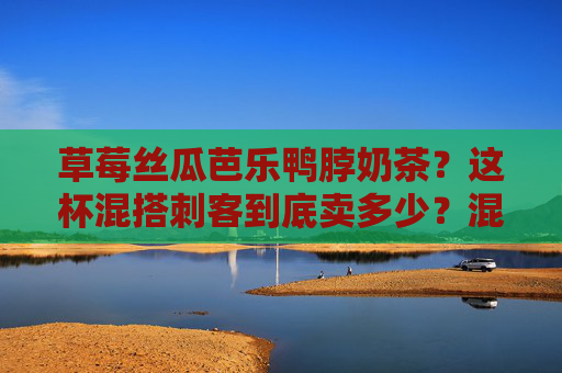 草莓丝瓜芭乐鸭脖奶茶？这杯混搭刺客到底卖多少？混搭刺客草莓丝瓜芭乐鸭脖奶茶价格引好奇