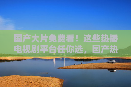 国产大片免费看！这些热播电视剧平台任你选，国产热播剧免费看！这些平台任你选