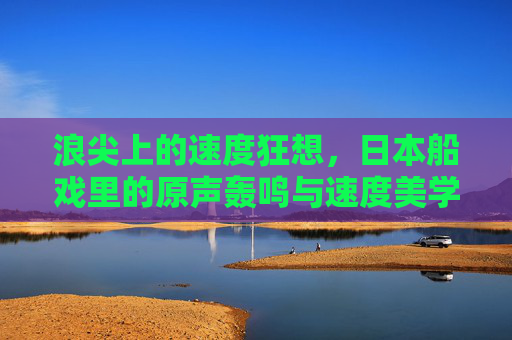 浪尖上的速度狂想，日本船戏里的原声轰鸣与速度美学，浪尖速度狂想，日本船戏的声速美学