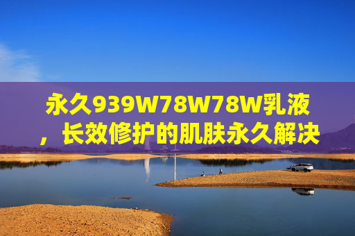 永久939W78W78W乳液，长效修护的肌肤永久解决方案，永久939W78W78W乳液长效修护的肌肤永久解决方案