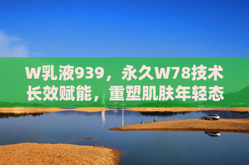 W乳液939，永久W78技术长效赋能，重塑肌肤年轻态
