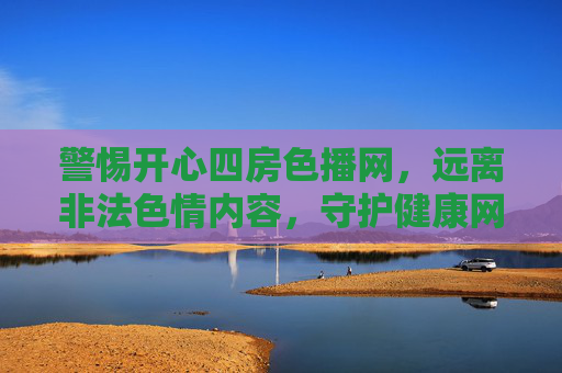 警惕开心四房色播网，远离非法色情内容，守护健康网络生活，警惕开心四房色播网，远离非法色情，守护健康网络生活